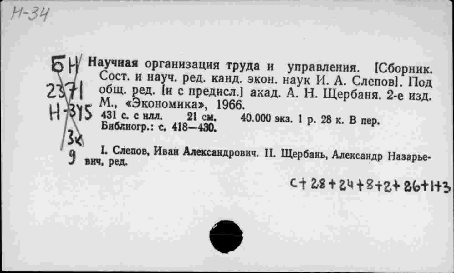 ﻿Научная организация труда и управления. [Сборник. Т /. Сост. и науч. ред. канд. экон, наук И. А. Слепов[. Под 2 V | общ. ред- [и с предисл.[ акад. А. Н. Щербаня. 2-е изд. М., <Экономика», 1966.
ТОР 431 с. с илл. 21 см. 40.000 экз. 1 р. 28 к. В пер. Библиогр.: с. 418—430.
3	1. Следов, Иван Александрович. II. Щербань, Александр Назарье-
вич, ред.
с-г2,2 + гч8+г* гь+1+ь